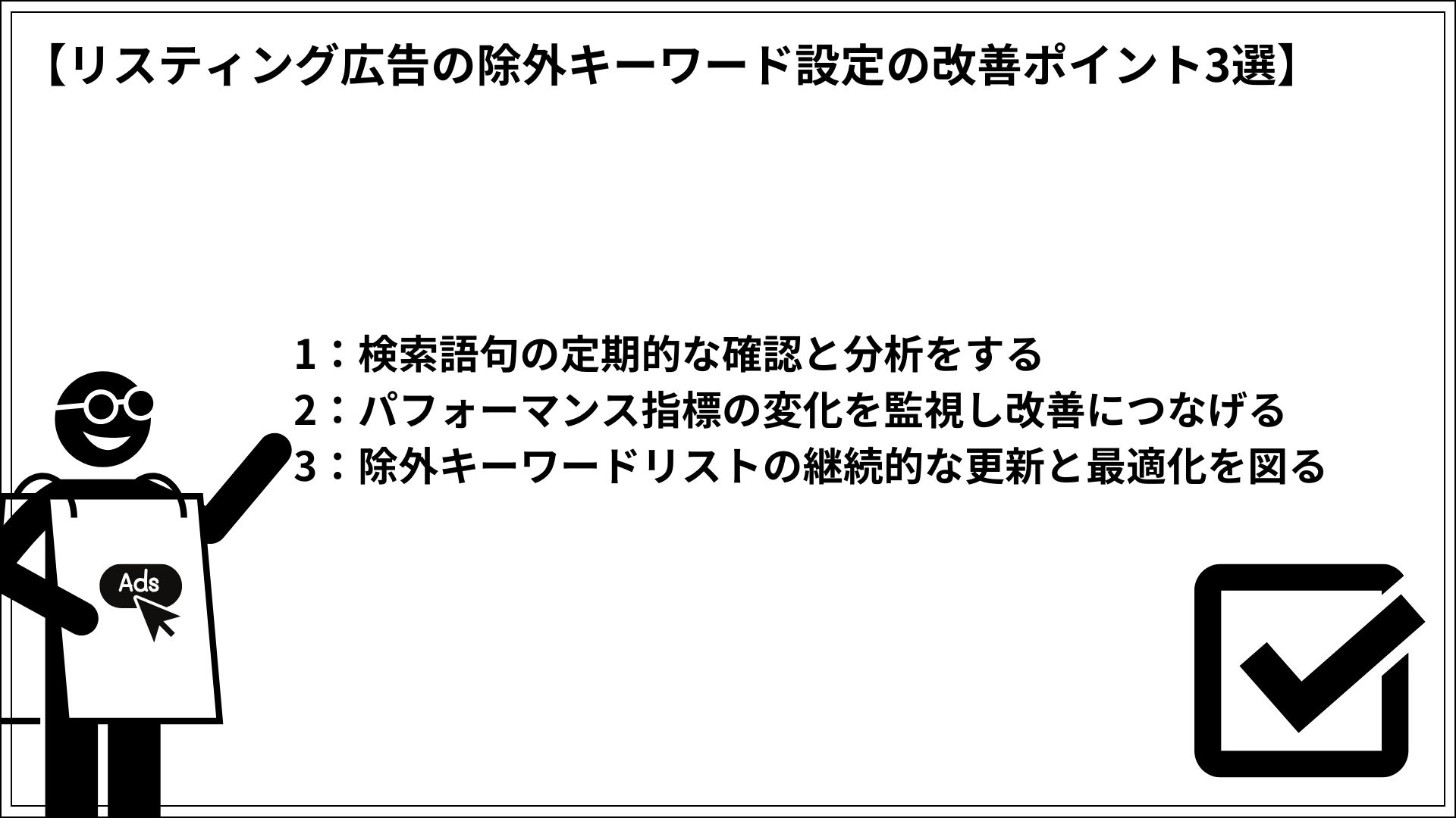 リスティング広告の除外キーワード設定の改善ポイント3選 1：検索語句の定期的な確認と分析をする 2：パフォーマンス指標の変化を監視し改善につなげる 3：除外キーワードリストの継続的な更新と最適化を図る