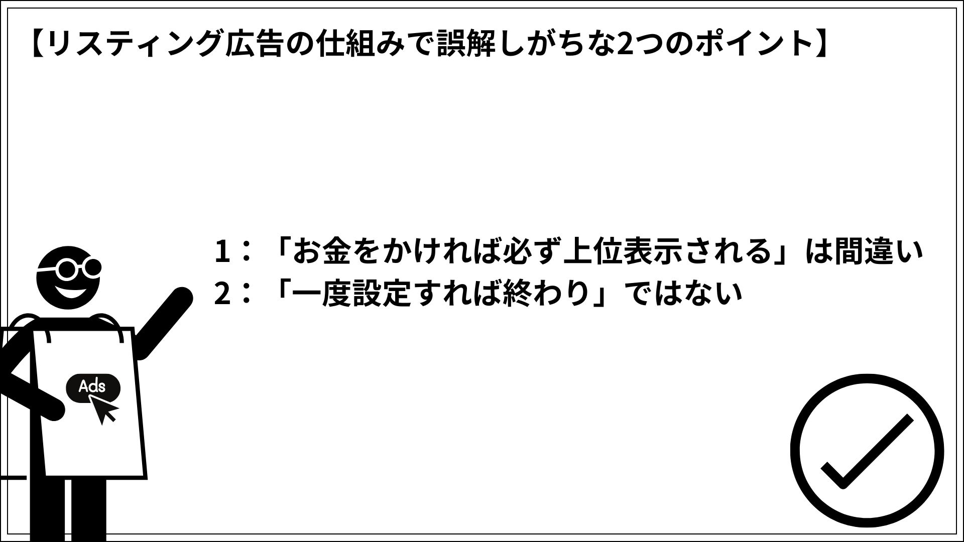 リスティング広告の仕組みで誤解しがちな2つのポイント 1：「お金をかければ必ず上位表示される」は間違い 2：「一度設定すれば終わり」ではない