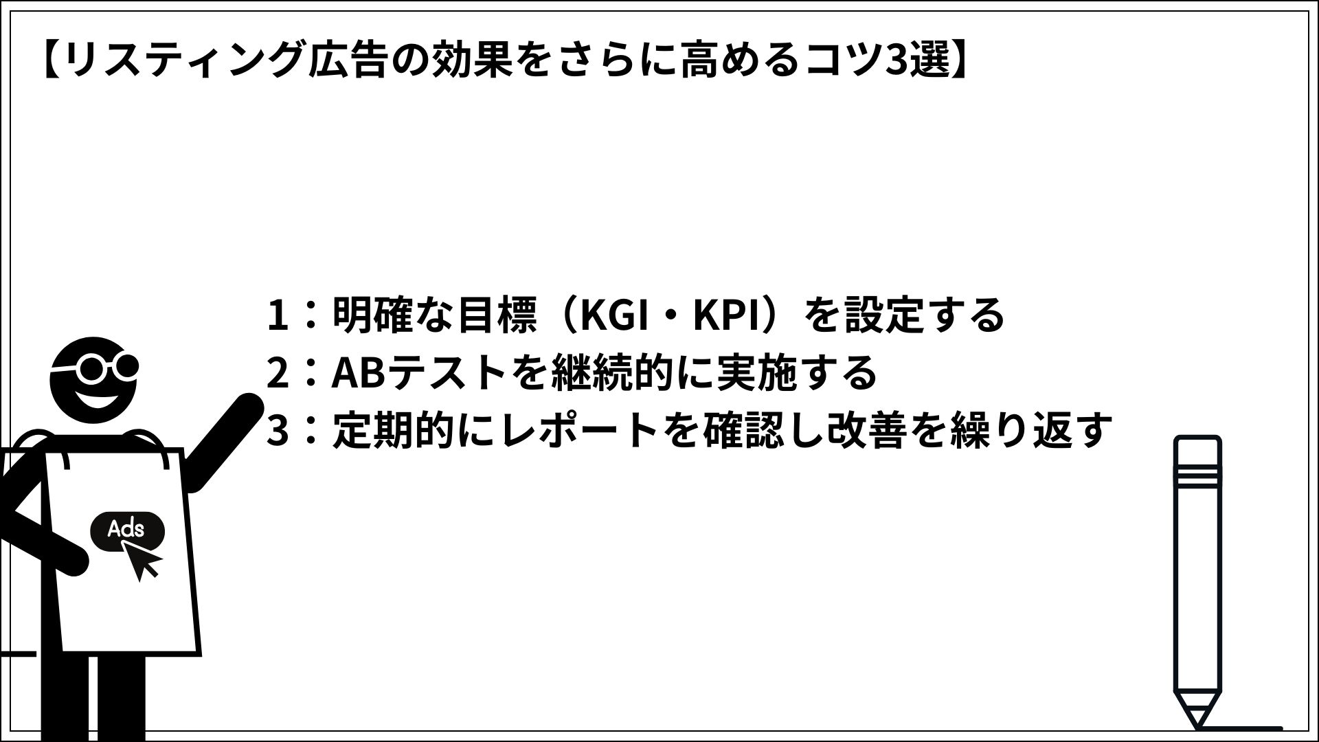 リスティング広告の効果をさらに高めるコツ3選 1：明確な目標（KGI・KPI）を設定する 2：ABテストを継続的に実施する 3：定期的にレポートを確認し改善を繰り返す