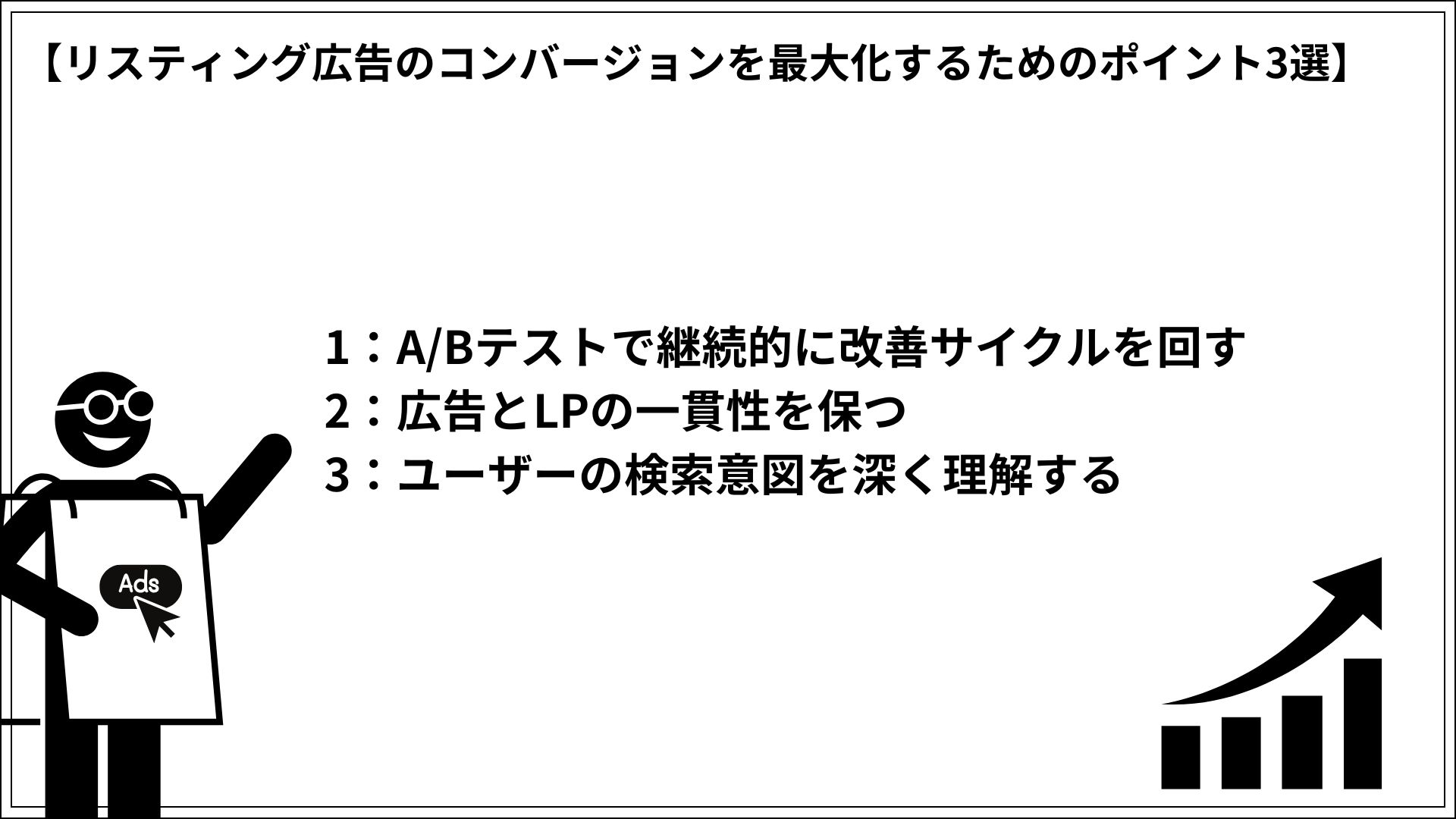 リスティング広告のコンバージョンを最大化するためのポイント3選 1：A/Bテストで継続的に改善サイクルを回す 2：広告とLPの一貫性を保つ 3：ユーザーの検索意図を深く理解する