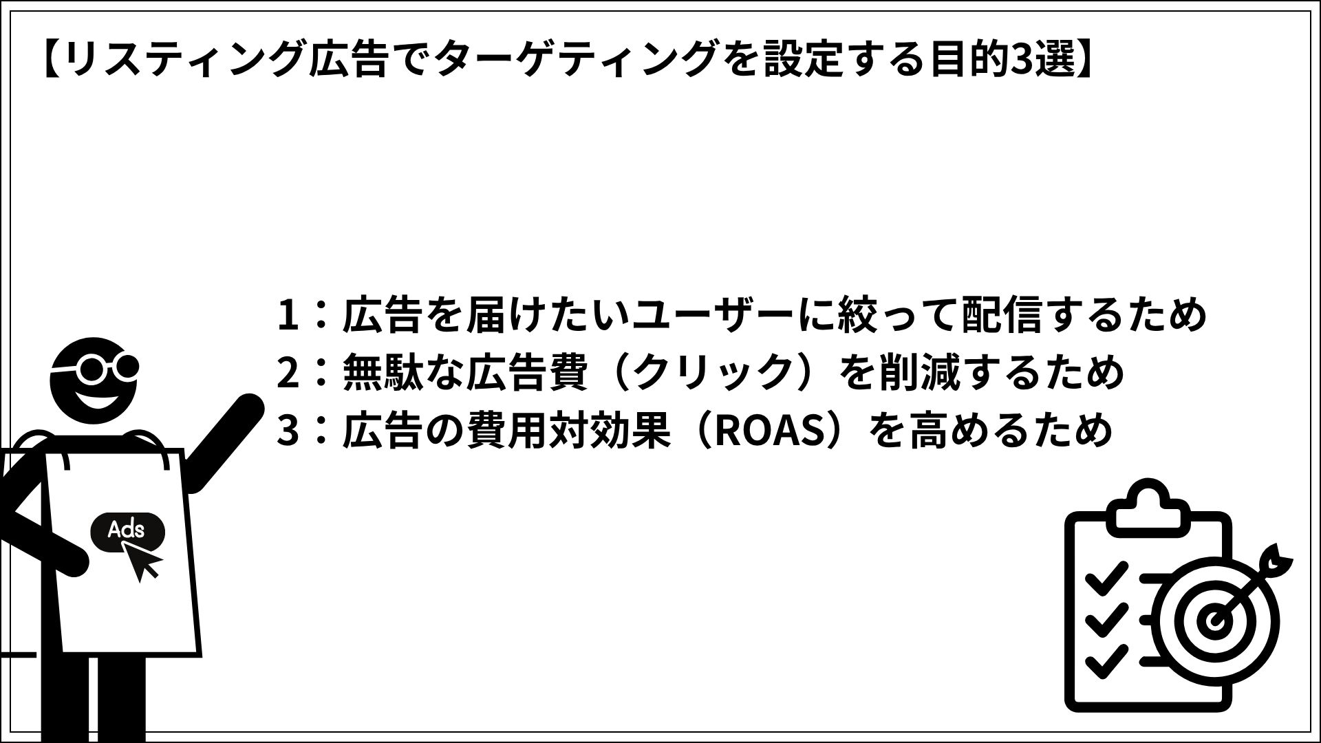 リスティング広告でターゲティングを設定する目的3選 1:広告を届けたいユーザーに絞って配信するため 2:無駄な広告費(クリック)を削減するため 3:広告の費用対効果(ROAS)を高めるため