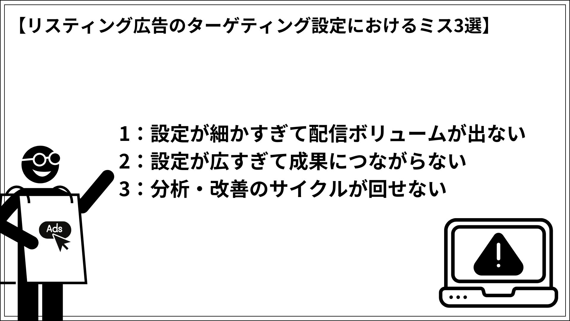 リスティング広告のターゲティング設定におけるミス3選 1:設定が細かすぎて配信ボリュームが出ない 2:設定が広すぎて成果につながらない 3:分析・改善のサイクルが回せない