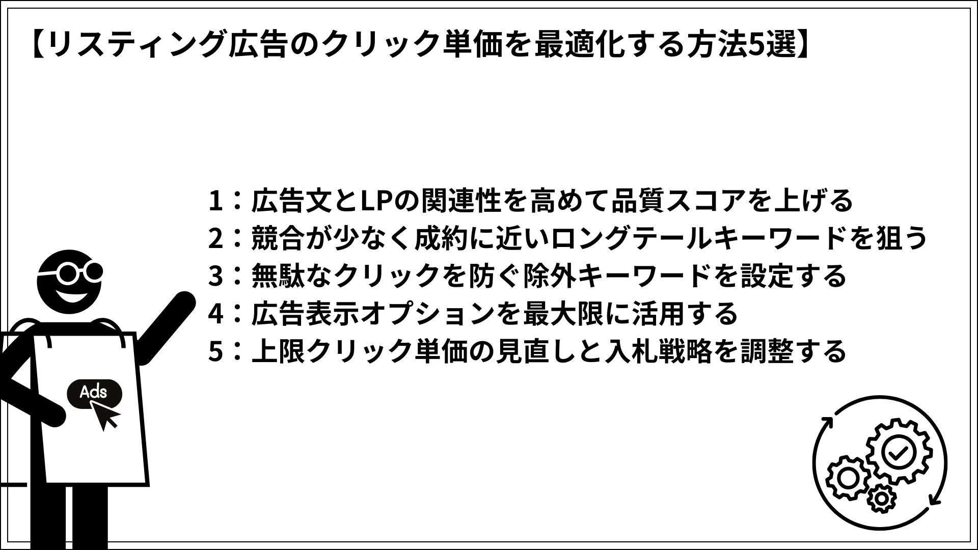 リスティング広告のクリック単価を最適化する方法5選 1：広告文とLPの関連性を高めて品質スコアを上げる 2：競合が少なく成約に近いロングテールキーワードを狙う 3：無駄なクリックを防ぐ除外キーワードを設定する 4：広告表示オプションを最大限に活用する 5：上限クリック単価の見直しと入札戦略を調整する