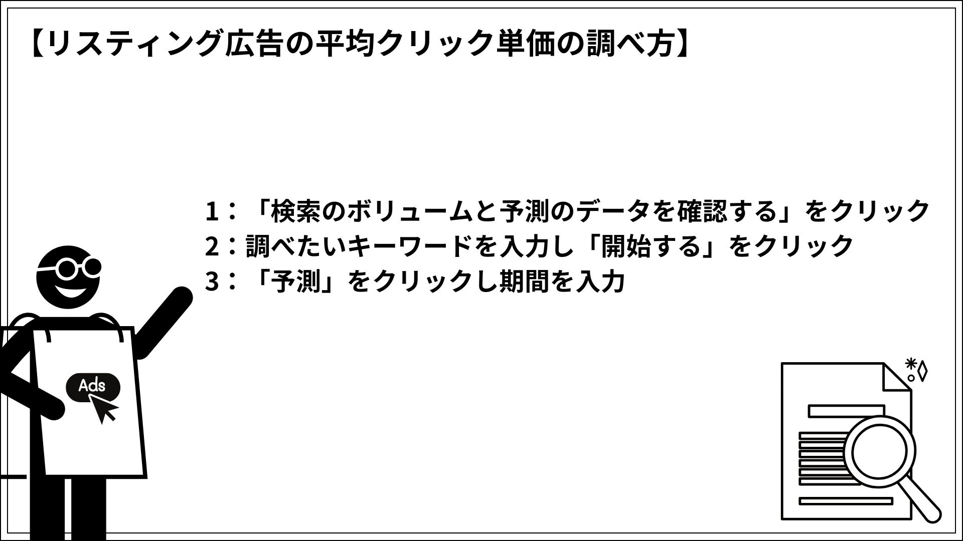 リスティング広告の平均クリック単価の調べ方 1：「検索のボリュームと予測のデータを確認する」をクリック 2：調べたいキーワードを入力し「開始する」をクリック 3：「予測」をクリックし期間を入力