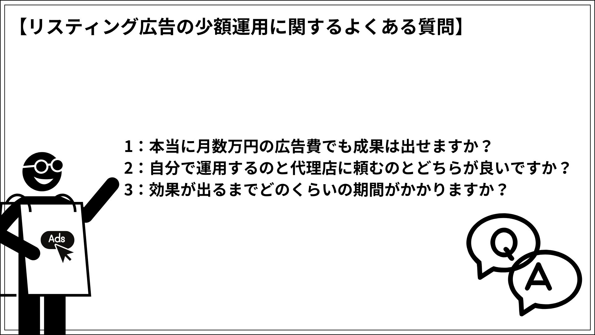 リスティング広告の少額運用に関するよくある質問 1:本当に月数万円の広告費でも成果は出せますか? 2:自分で運用するのと代理店に頼むのとどちらが良いですか? 3:効果が出るまでどのくらいの期間がかかりますか?