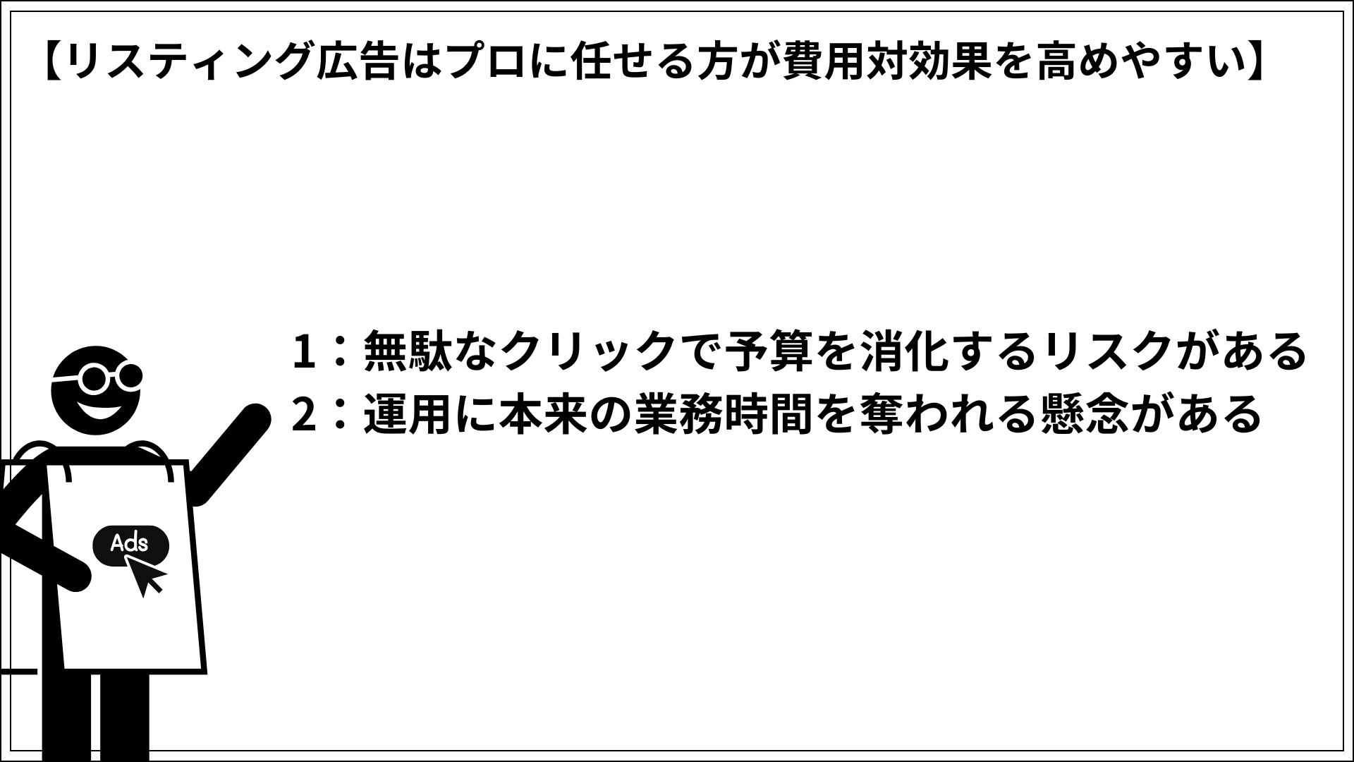 リスティング広告はプロに任せる方が費用対効果を高めやすい 1：無駄なクリックで予算を消化するリスクがある 2：運用に本来の業務時間を奪われる懸念がある