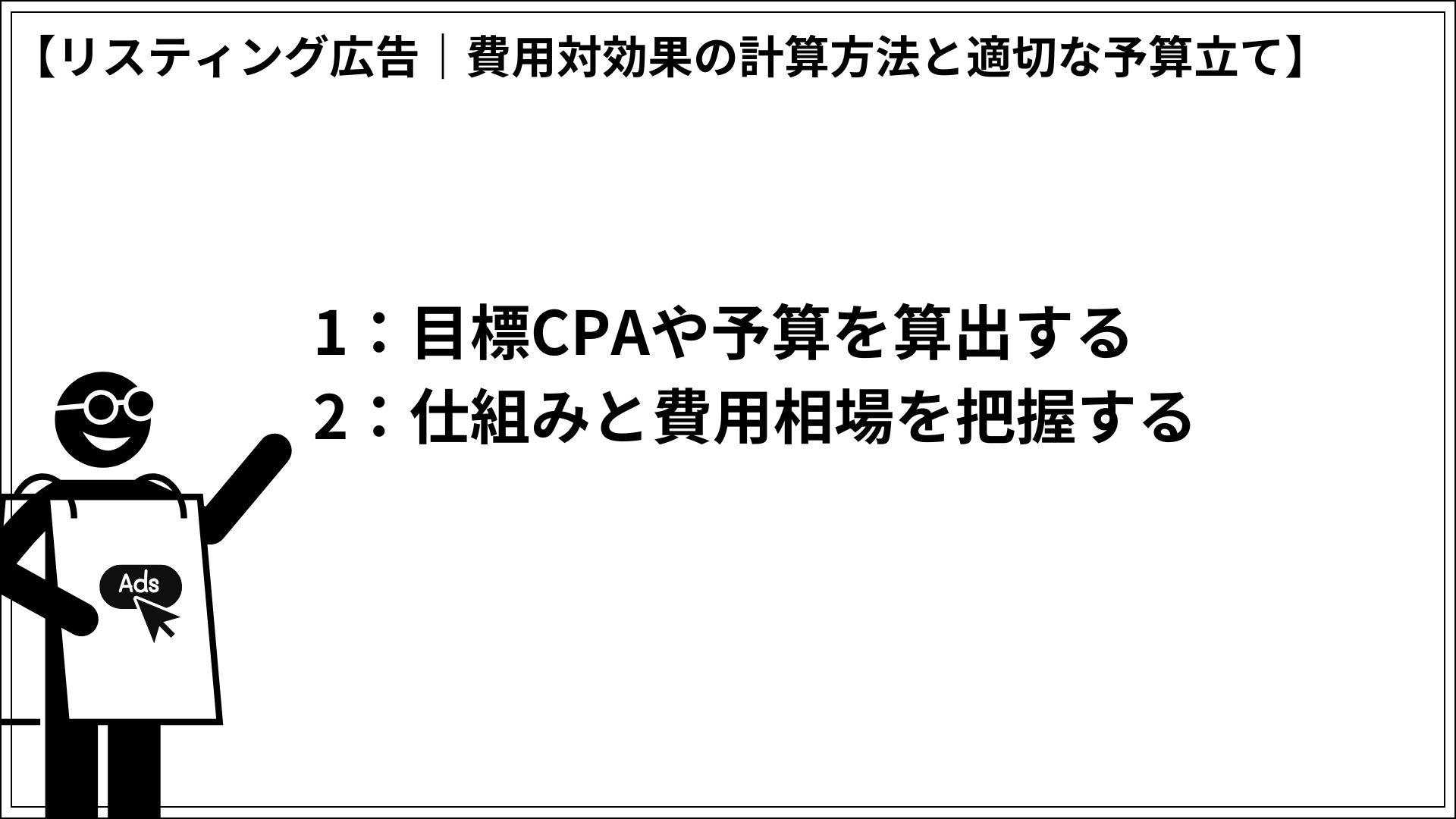 リスティング広告｜費用対効果の計算方法と適切な予算立て 1：目標CPAや予算を算出する 2：仕組みと費用相場を把握する