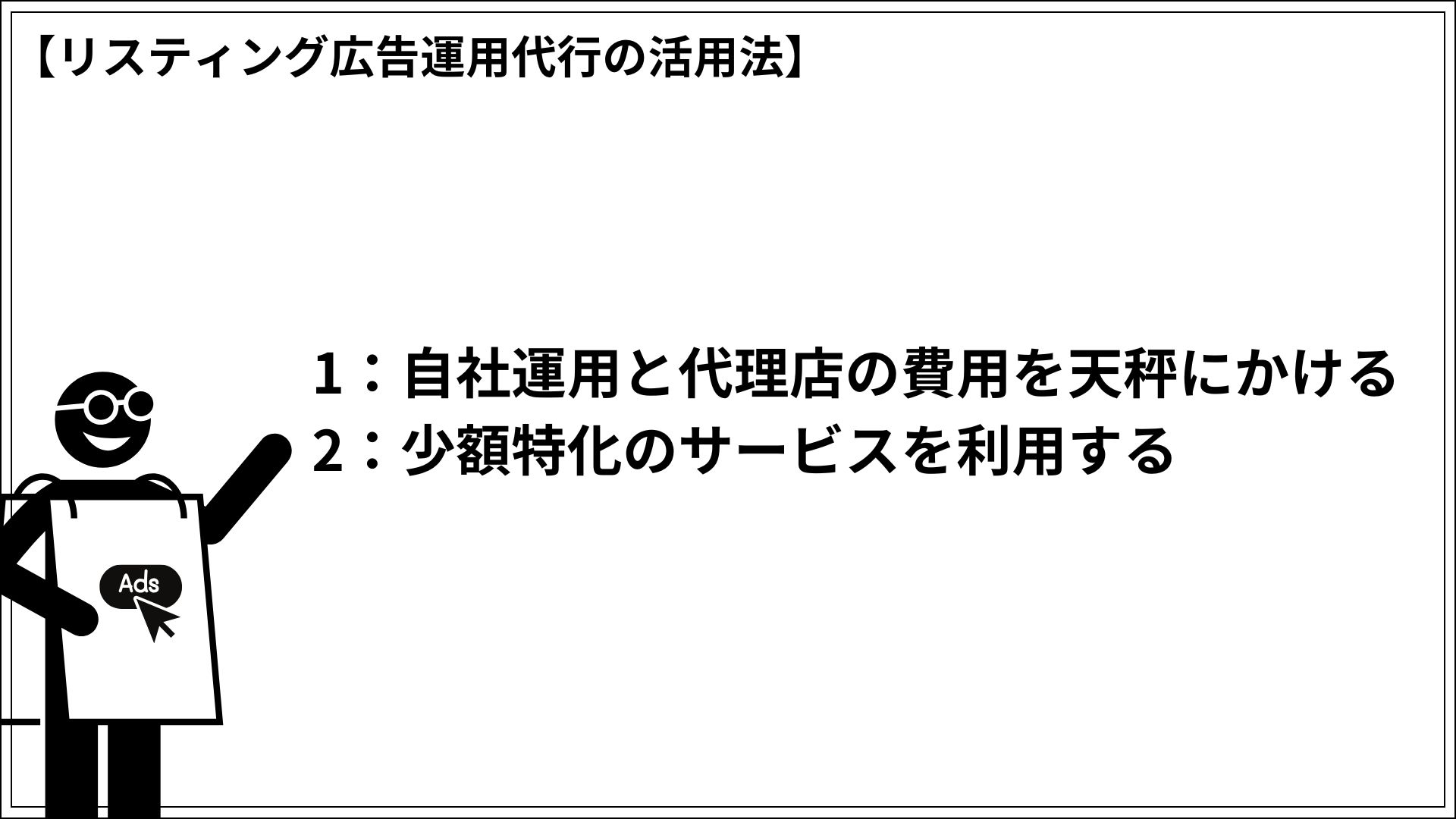 リスティング広告運用代行の活用法 1：自社運用と代理店の費用を天秤にかける 2：少額特化のサービスを利用する