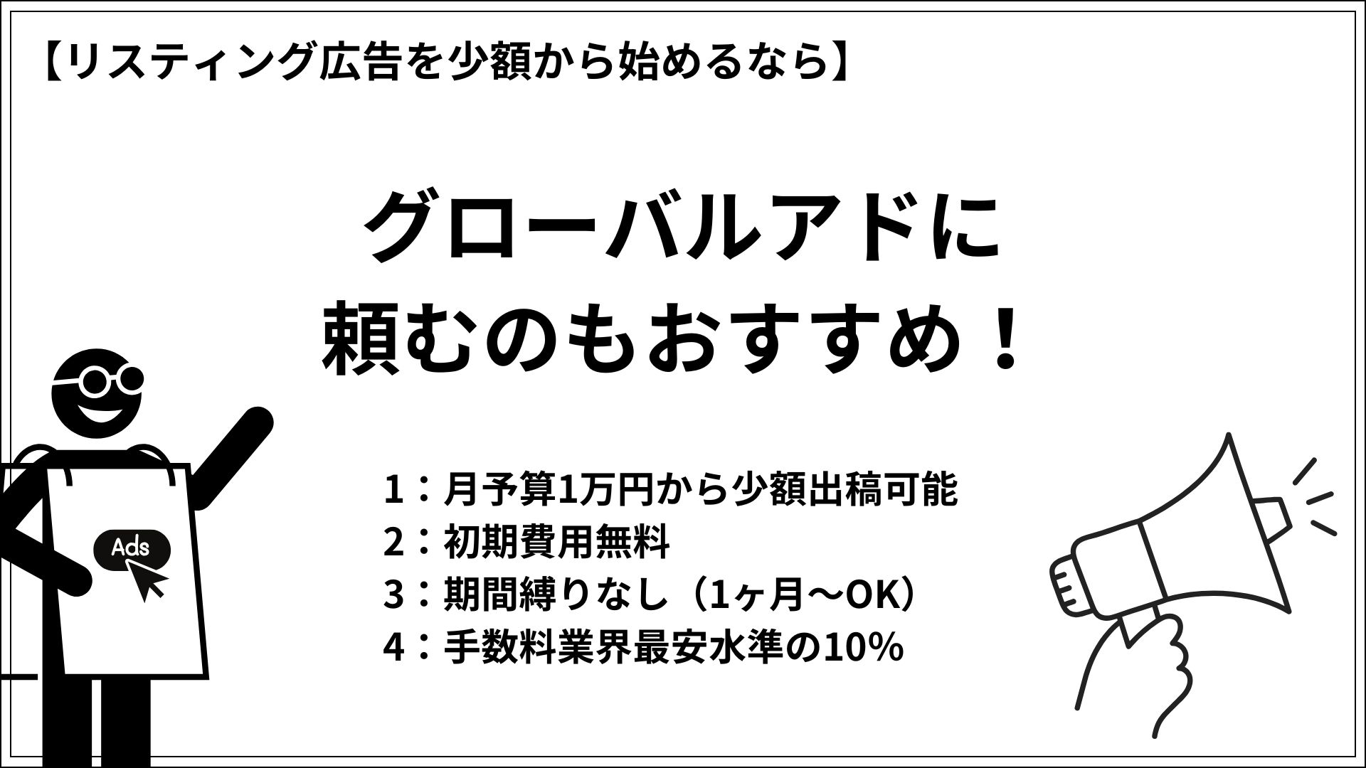 リスティング広告を少額から始めるならグローバルアドに頼むのもおすすめ！ 1：月予算1万円から少額出稿可能 2：初期費用無料 3：期間縛りなし（1ヶ月～OK） 4：手数料業界最安水準の10％