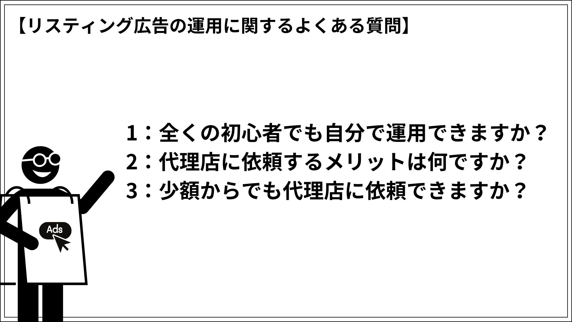 リスティング広告の運用に関するよくある質問 1：全くの初心者でも自分で運用できますか？ 2：代理店に依頼するメリットは何ですか？ 3：少額からでも代理店に依頼できますか？